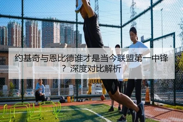 约基奇与恩比德谁才是当今联盟第一中锋？深度对比解析
